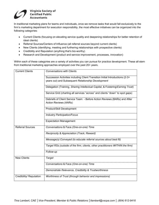  
In traditional marketing plans for teams and individuals, once we remove tasks that would fall exclusively to the
firm’s marketing department for execution responsibility, the most effective initiatives can be organized into the
following categories:

    •   Current Clients (focusing on elevating service quality and deepening relationships for better retention of
        ideal clients)
    •   Referral Sources/Centers of Influence (all referral sources beyond current clients)
    •   New Clients (identifying, meeting and furthering relationships with prospective clients)
    •   Credibility and Reputation (anything that’s bio-worthy)
    •   Research and Development (product and service improvement, processes, innovation)

Within each of these categories are a variety of activities you can pursue for practice development. These all stem
from traditional marketing approaches employed over the past 20+ years.

 Current Clients            Conversations with Clients

                            Succession Activities including Client Transition Initial Introductions (2-3+
                            years out) and Subsequent Relationship Development

                            Delegation (Training, Sharing Intellectual Capital, & Fostering/Earning Trust)

                            Service Grid (charting all services “across” and clients “down” to spot gaps)

                            Debriefs of Client Service Team - Before Action Reviews (BARs) and After
                            Action Reviews (AARs)

                            Product/Skill Development

                            Industry Participation/Focus

                            Expectation Management

 Referral Sources           Conversations & Face (One-on-one) Time

                            Reciprocity & Appreciation (Track, Reward)

                            Message(s) Conveyed (to educate referral sources about best fit)

                            Target RSs (outside of the firm, clients, other practitioners WITHIN the firm)

                            Follow-up

 New Clients                Target

                            Conversations & Face (One-on-one) Time

                            Demonstrate Relevance, Credibility & Trustworthiness

 Credibility/ Reputation    Worthiness of Trust (through behavior and impressions)




Tina Lambert, CAE │Vice President, Member & Public Relations │tlambert@vscpa.com │ (804) 612-9416
 