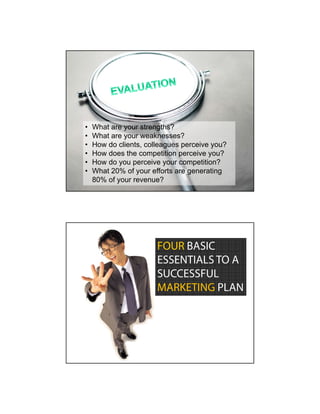 •   What are your strengths?
•   What are your weaknesses?
•   How do clients, colleagues perceive you?
•   How does the competition perceive you?
•   How do you perceive your competition?
•   What 20% of your efforts are generating
    80% of your revenue?




                       FOUR BASIC
                       ESSENTIALS TO A
                       SUCCESSFUL
                       MARKETING PLAN
 