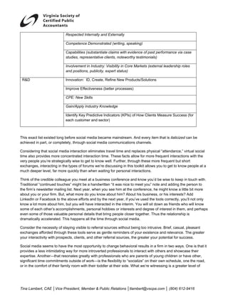  
                            Respected Internally and Externally

                            Competence Demonstrated (writing, speaking)

                            Capabilities (substantiate claims with evidence of past performance via case
                            studies, representative clients, noteworthy testimonials)

                            Involvement in Industry: Visibility in Core Markets (external leadership roles
                            and positions, publicity, expert status)

 R&D                        Innovation: ID, Create, Refine New Products/Solutions

                            Improve Effectiveness (better processes)

                            CPE: New Skills

                            Gain/Apply Industry Knowledge

                            Identify Key Predictive Indicators (KPIs) of How Clients Measure Success (for
                            each customer and sector)



This exact list existed long before social media became mainstream. And every item that is italicized can be
achieved in part, or completely, through social media communications channels.

Considering that social media interaction eliminates travel time and replaces physical “attendance,” virtual social
time also provides more concentrated interaction time. These facts allow for more frequent interactions with the
very people you’re strategically wise to get to know well. Further, through these more frequent but short
exchanges, interacting in the types of forums we’re discussing in this toolkit allows you to get to know people at a
much deeper level, far more quickly than when waiting for personal interactions.

Think of the credible colleague you meet at a business conference and know you’d be wise to keep in touch with.
Traditional “continued touches” might be a handwritten “it was nice to meet you” note and adding the person to
the firm’s newsletter mailing list. Next year, when you see him at the conference, he might know a little bit more
about you or your firm. But, what more do you know about him? About his business, or his interests? Add
LinkedIn or Facebook to the above efforts and by the next year, if you’ve used the tools correctly, you’ll not only
know a lot more about him, but you will have interacted in the interim. You will sit down as friends who will know
some of each other’s accomplishments, personal hobbies or interests and degree of interest in them, and perhaps
even some of those valuable personal details that bring people closer together. Thus the relationship is
dramatically accelerated. This happens all the time through social media.

Consider the necessity of staying visible to referral sources without being too intrusive. Brief, casual, pleasant
exchanges afforded through these tools serve as gentle reminders of your existence and relevance. The greater
your interactivity with prospects, clients, and other referral sources, the greater your potential for success.

Social media seems to have the most opportunity to change behavioral results in a firm in two ways. One is that it
provides a less intimidating way for more introverted professionals to interact with others and showcase their
expertise. Another—that resonates greatly with professionals who are parents of young children or have other,
significant time commitments outside of work—is the flexibility to “socialize” on their own schedule, one the road,
or in the comfort of their family room with their toddler at their side. What we’re witnessing is a greater level of




Tina Lambert, CAE │Vice President, Member & Public Relations │tlambert@vscpa.com │ (804) 612-9416
 