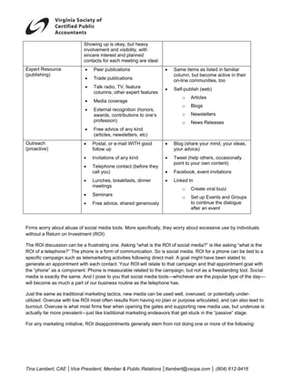  
                           Showing up is okay, but heavy
                           involvement and visibility, with
                           sincere interest and planned
                           contacts for each meeting are ideal.
Expert Resource             •   Peer publications                 •   Same items as listed in familiar
(publishing)                                                          column, but become active in their
                            •   Trade publications                    on-line communities, too
                            •   Talk radio, TV, feature           •   Self-publish (web)
                                columns, other expert features
                                                                          o   Articles
                            •   Media coverage
                                                                          o   Blogs
                            •   External recognition (honors,
                                awards, contributions to one’s            o   Newsletters
                                profession)                               o   News Releases
                            •   Free advice of any kind
                                (articles, newsletters, etc)
Outreach                   •    Postal, or e-mail WITH good       •   Blog (share your mind, your ideas,
(proactive)                     follow up                             your advice)
                           •    Invitations of any kind           •   Tweet (help others, occasionally
                                                                      point to your own content)
                           •    Telephone contact (before they
                                call you)                         •   Facebook, event invitations
                           •    Lunches, breakfasts, dinner       •   Linked In
                                meetings
                                                                          o   Create viral buzz
                           •    Seminars
                                                                          o   Set up Events and Groups
                           •    Free advice, shared generously                to continue the dialogue
                                                                              after an event



Firms worry about abuse of social media tools. More specifically, they worry about excessive use by individuals
without a Return on Investment (ROI)

The ROI discussion can be a frustrating one. Asking “what is the ROI of social media?” is like asking “what is the
ROI of a telephone?” The phone is a form of communication. So is social media. ROI for a phone can be tied to a
specific campaign such as telemarketing activities following direct mail. A goal might have been stated to
generate an appointment with each contact. Your ROI will relate to that campaign and that appointment goal with
the “phone” as a component. Phone is measurable related to the campaign, but not as a freestanding tool. Social
media is exactly the same. And I pose to you that social media tools—whichever are the popular type of the day—
will become as much a part of our business routine as the telephone has.

Just the same as traditional marketing tactics, new media can be used well, overused, or potentially under-
utilized. Overuse with low ROI most often results from having no plan or purpose articulated, and can also lead to
burnout. Overuse is what most firms fear when opening the gates and supporting new media use, but underuse is
actually far more prevalent—just like traditional marketing endeavors that get stuck in the “passive” stage.

For any marketing initiative, ROI disappointments generally stem from not doing one or more of the following:




Tina Lambert, CAE │Vice President, Member & Public Relations │tlambert@vscpa.com │ (804) 612-9416
 