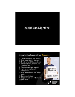 Zappos on Nightline




10 marketing lessons from Zappos…
1.  Deliver WOW through service.
2.  Embrace and drive change.
3.  Create fun and little weirdness.
4.  Be adventurous, creative and
    open-minded.
5. Pursue growth and learning.
6. Have open and honest
    relationships.
7. Build positive team and family
    spirit.
8. Do more with less.
9. Be passionate and determined.
10. Be humble.
 