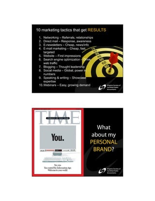 10 marketing tactics that get RESULTS
 1.  Networking – Referrals, relationships
 2.  Direct mail – Response, awareness
 3.  E-newsletters – Cheap, news/info
 4.  E-mail marketing – Cheap, fast,
     targeted
 5. Website – First impressions
 6. Search engine optimization – Drive
     web traffic
 7. Blogging – Thought leadership
 8. Social media – Global, power in
     numbers
 9. Speaking & writing – Showcase
     expertise
 10. Webinars – Easy, growing demand




                                         What
                                       about my
                                       PERSONAL
                                        BRAND?
 