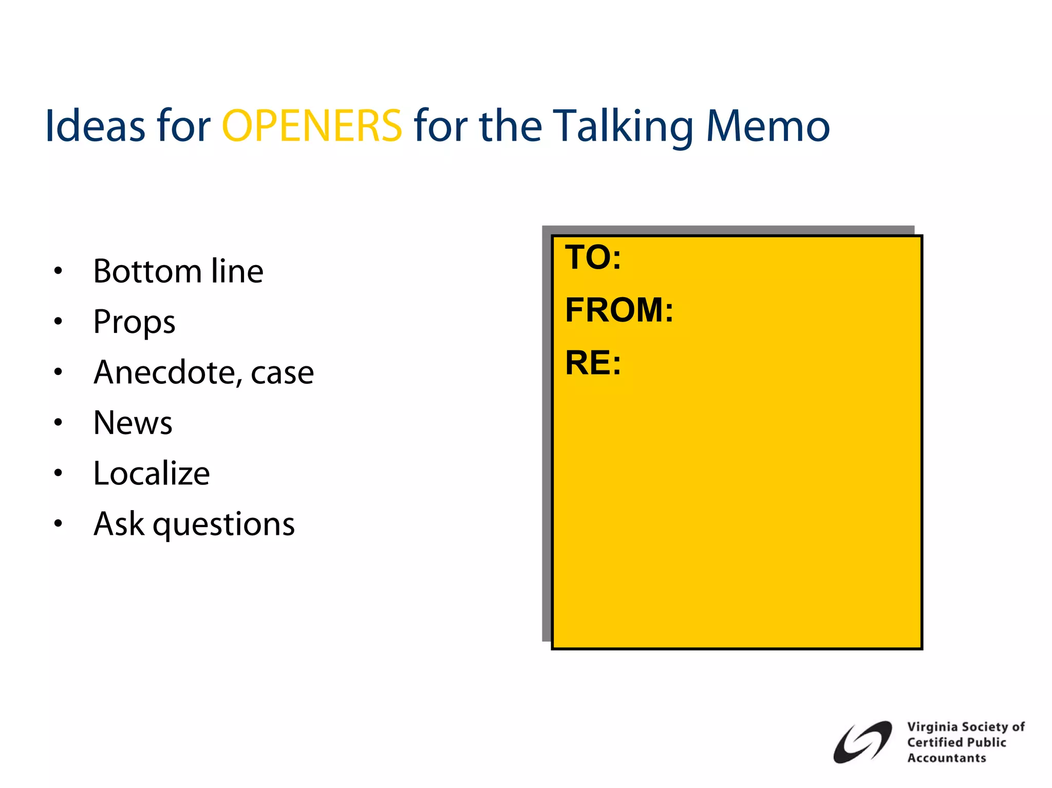 Ideas for OPENERS for the Talking Memo

                        TO:
                        TO:
•   Bottom line
                        FROM:
                        FROM:
•   Props
                        RE:
                        RE:
•   Anecdote, case
•   News
•   Localize
•   Ask questions
 