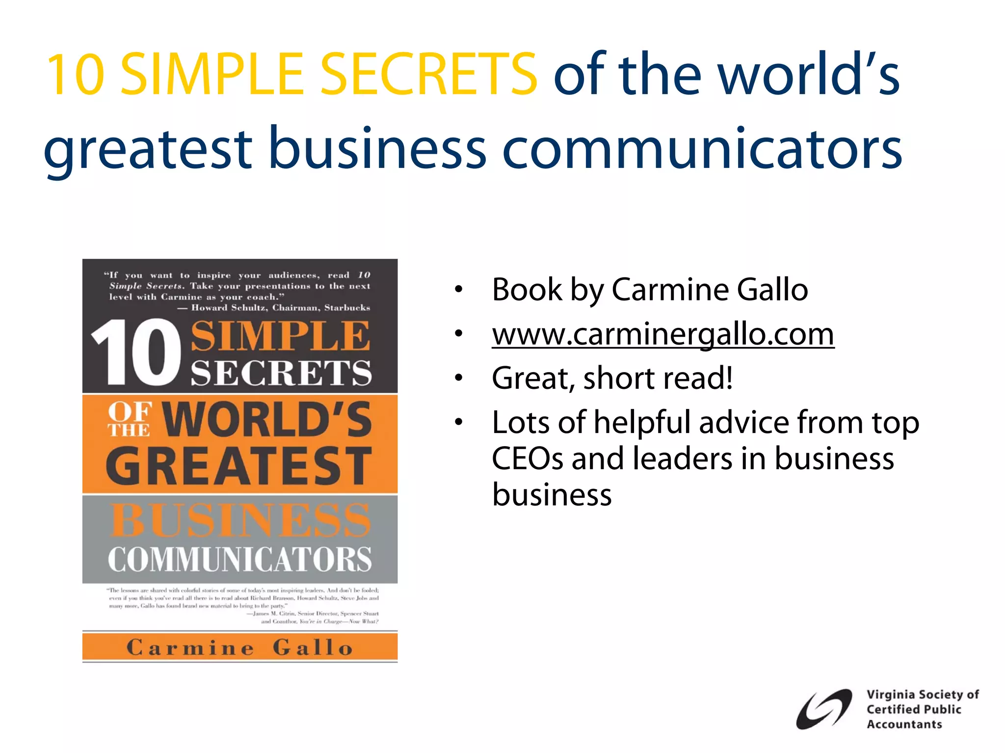 10 SIMPLE SECRETS of the world’s
greatest business communicators

               •   Book by Carmine Gallo
               •   www.carminergallo.com
               •   Great, short read!
               •   Lots of helpful advice from top
                   CEOs and leaders in business
                   business
 