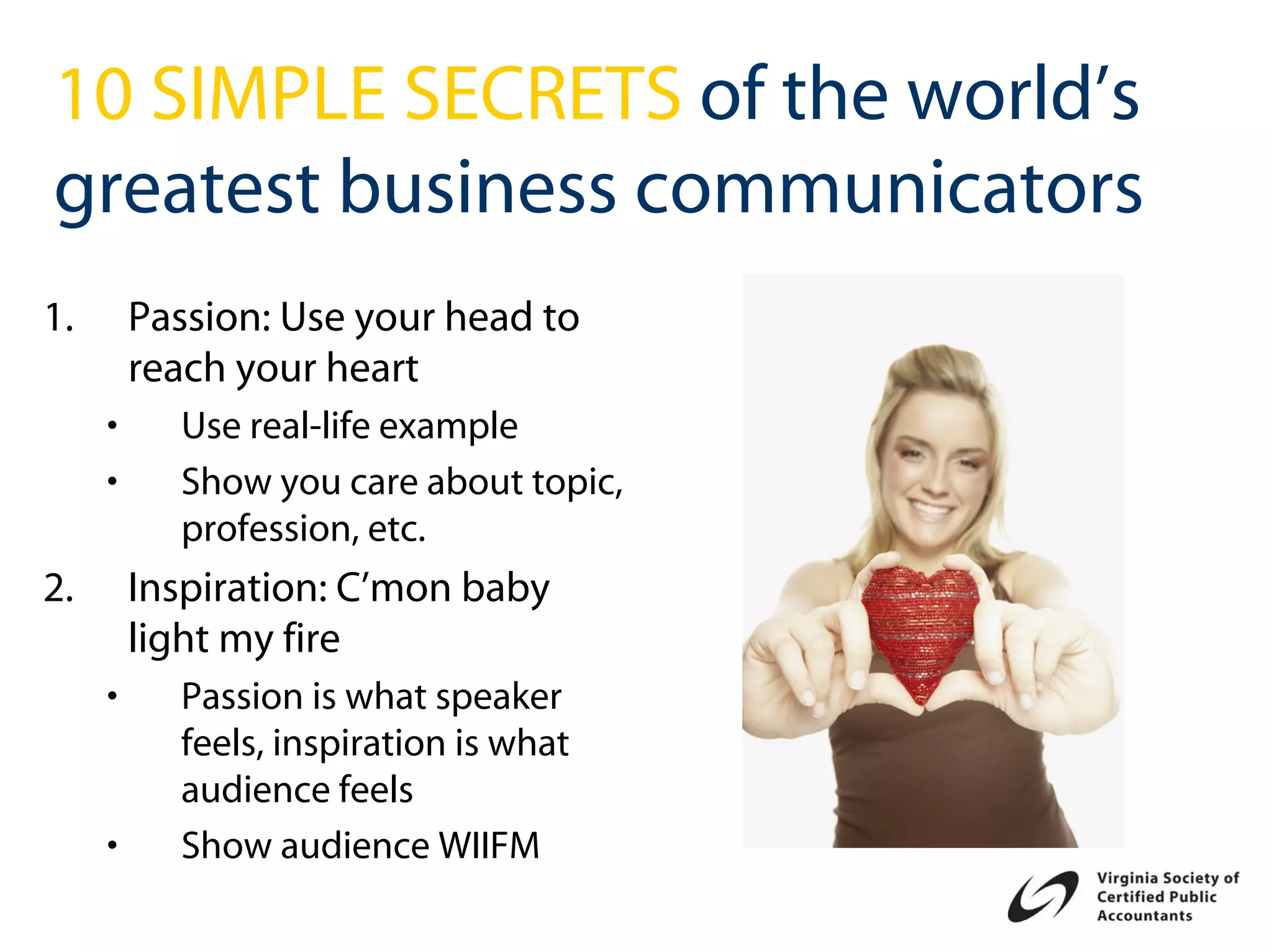10 SIMPLE SECRETS of the world’s
greatest business communicators
1.       Passion: Use your head to
         reach your heart
     •     Use real-life example
     •     Show you care about topic,
           profession, etc.
2.       Inspiration: C’mon baby
         light my fire
     •     Passion is what speaker
           feels, inspiration is what
           audience feels
     •     Show audience WIIFM
 