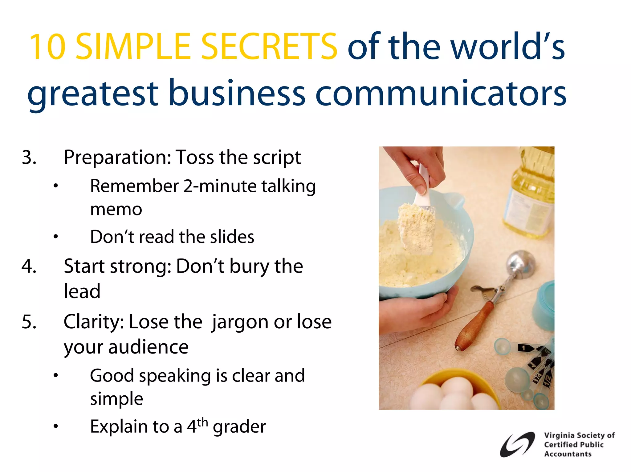 10 SIMPLE SECRETS of the world’s
greatest business communicators
3.       Preparation: Toss the script
     •      Remember 2-minute talking
            memo
     •      Don’t read the slides
4.       Start strong: Don’t bury the
         lead
5.       Clarity: Lose the jargon or lose
         your audience
     •      Good speaking is clear and
            simple
     •      Explain to a 4th grader
 