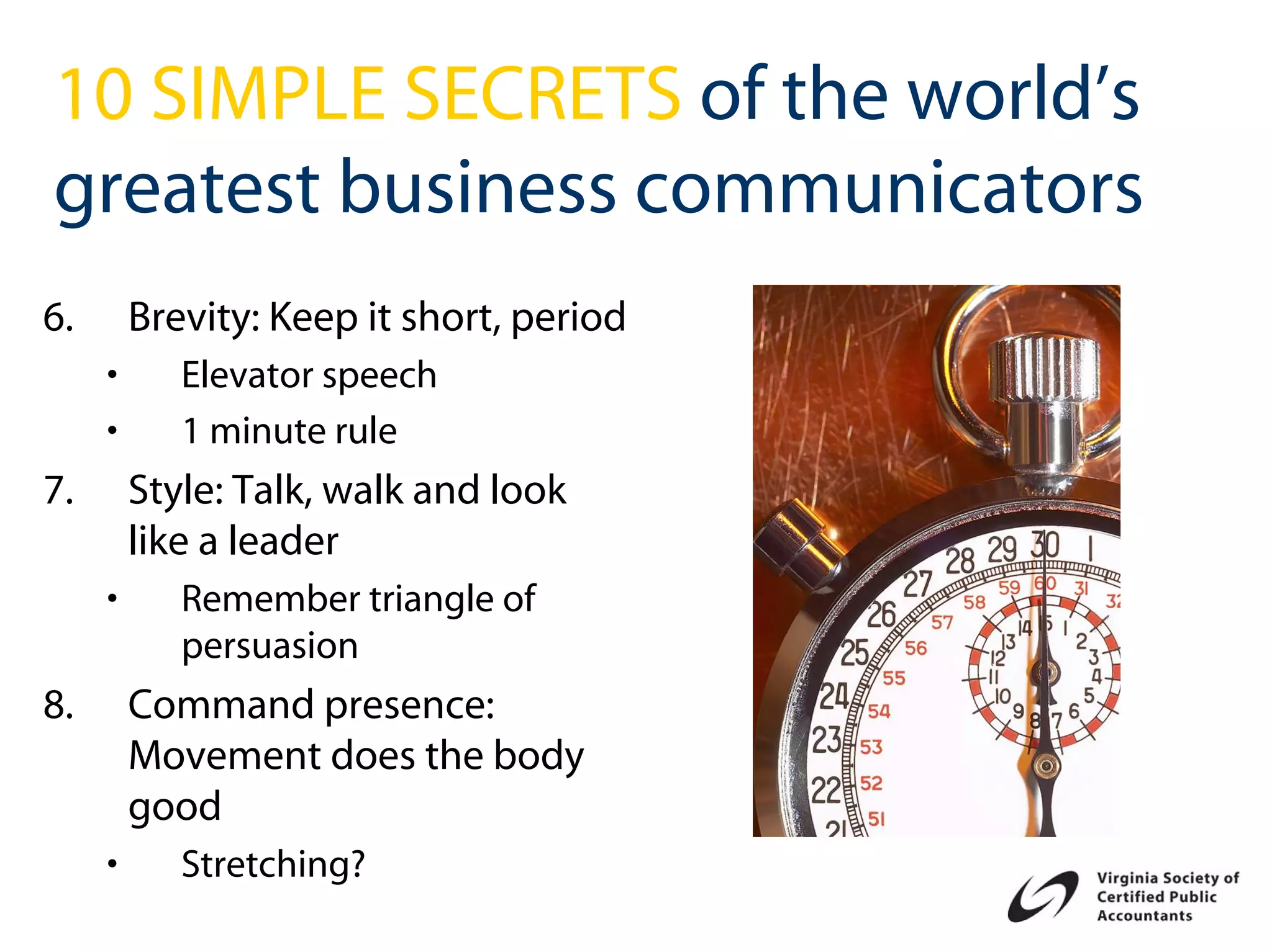 10 SIMPLE SECRETS of the world’s
greatest business communicators
6.       Brevity: Keep it short, period
     •      Elevator speech
     •      1 minute rule
7.       Style: Talk, walk and look
         like a leader
     •      Remember triangle of
            persuasion
8.       Command presence:
         Movement does the body
         good
     •      Stretching?
 