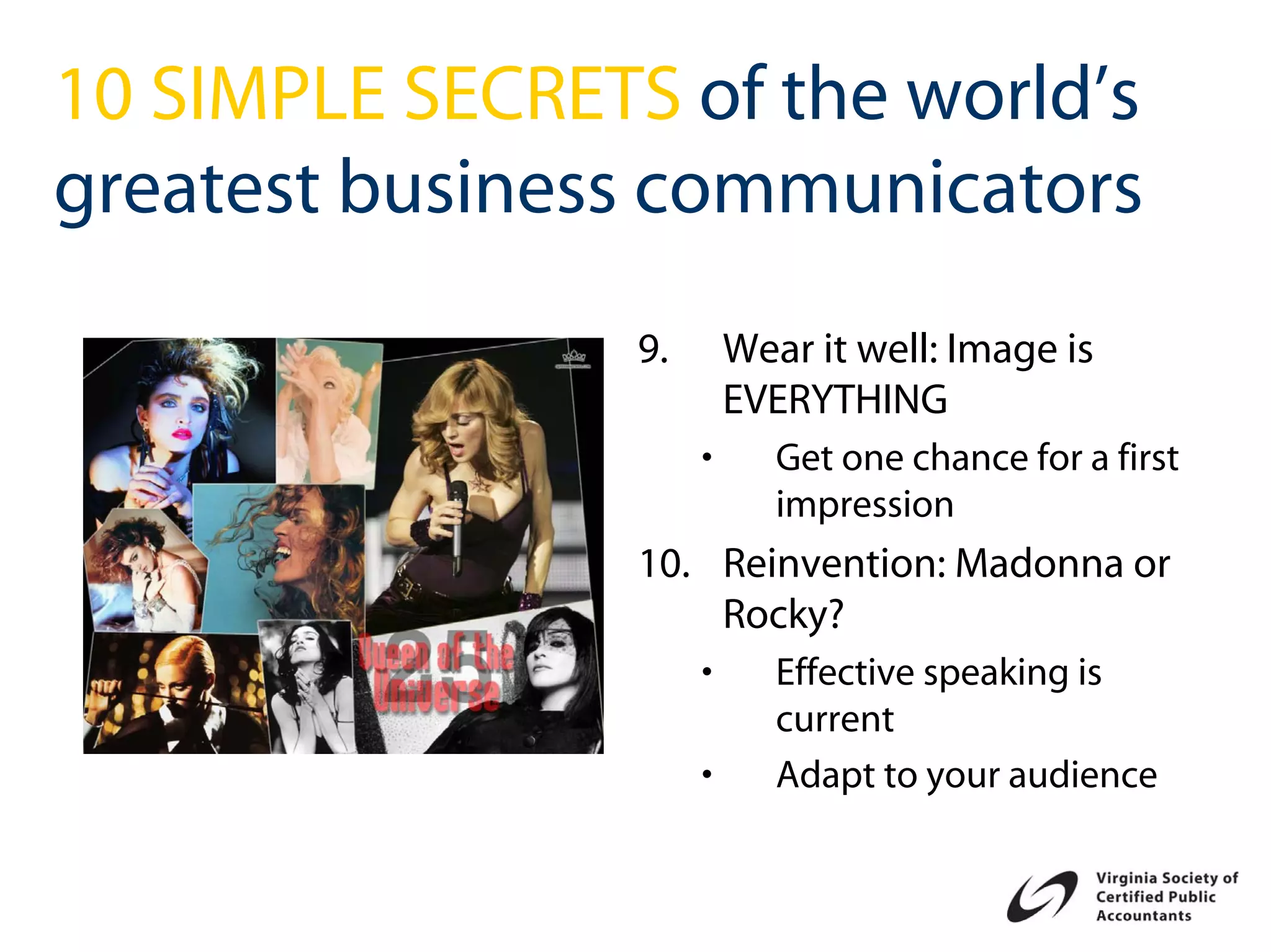 10 SIMPLE SECRETS of the world’s
greatest business communicators
                 9.       Wear it well: Image is
                          EVERYTHING
                      •      Get one chance for a first
                             impression
                 10. Reinvention: Madonna or
                     Rocky?
                      •      Effective speaking is
                             current
                      •      Adapt to your audience
 