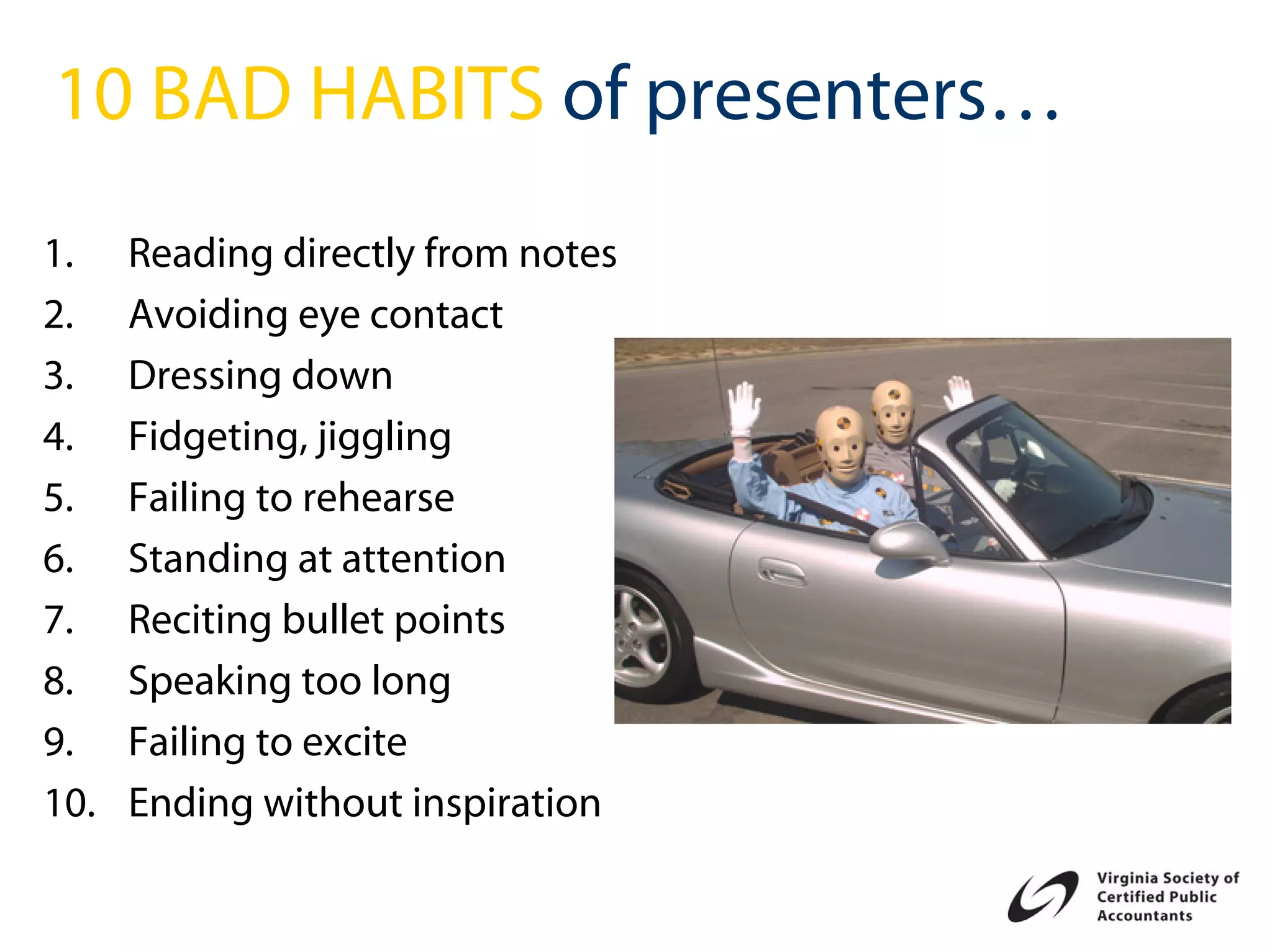 10 BAD HABITS of presenters…
1.    Reading directly from notes
2.    Avoiding eye contact
3.    Dressing down
4.    Fidgeting, jiggling
5.    Failing to rehearse
6.    Standing at attention
7.    Reciting bullet points
8.    Speaking too long
9.    Failing to excite
10.   Ending without inspiration
 