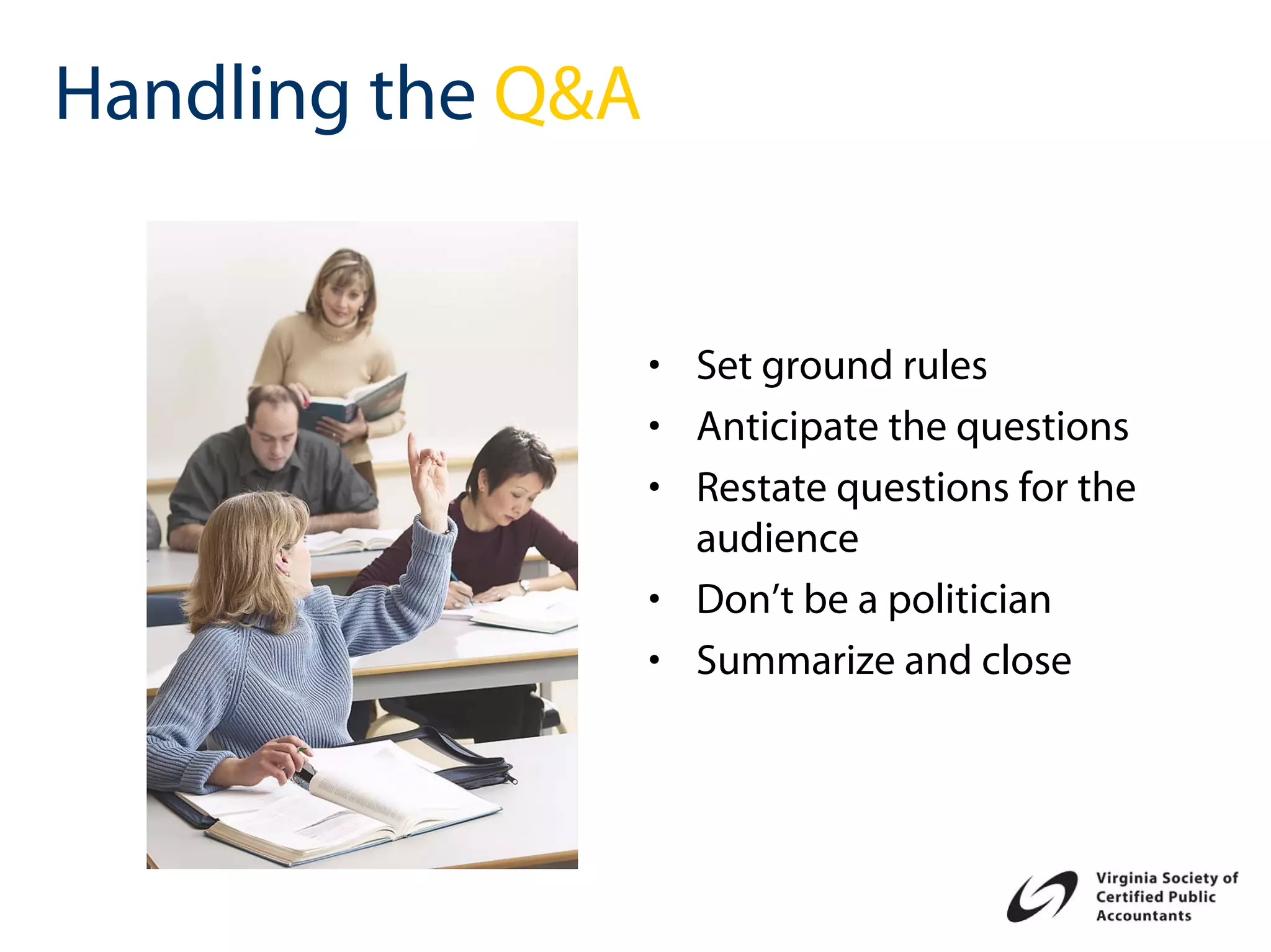 Handling the Q&A


                   • Set ground rules
                   • Anticipate the questions
                   • Restate questions for the
                     audience
                   • Don’t be a politician
                   • Summarize and close
 