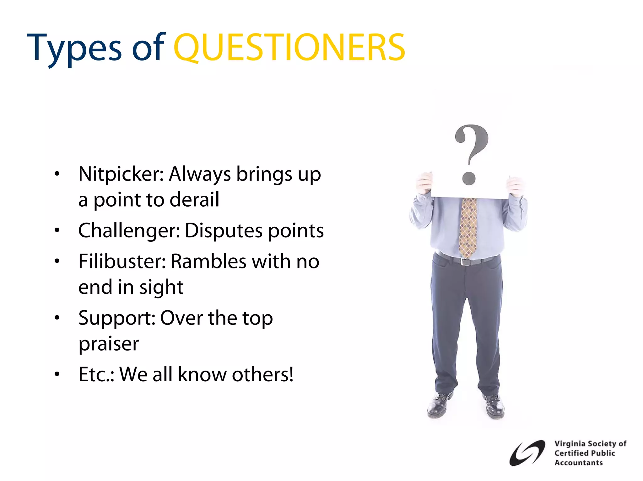 Types of QUESTIONERS


 • Nitpicker: Always brings up
   a point to derail
 • Challenger: Disputes points
 • Filibuster: Rambles with no
   end in sight
 • Support: Over the top
   praiser
 • Etc.: We all know others!
 