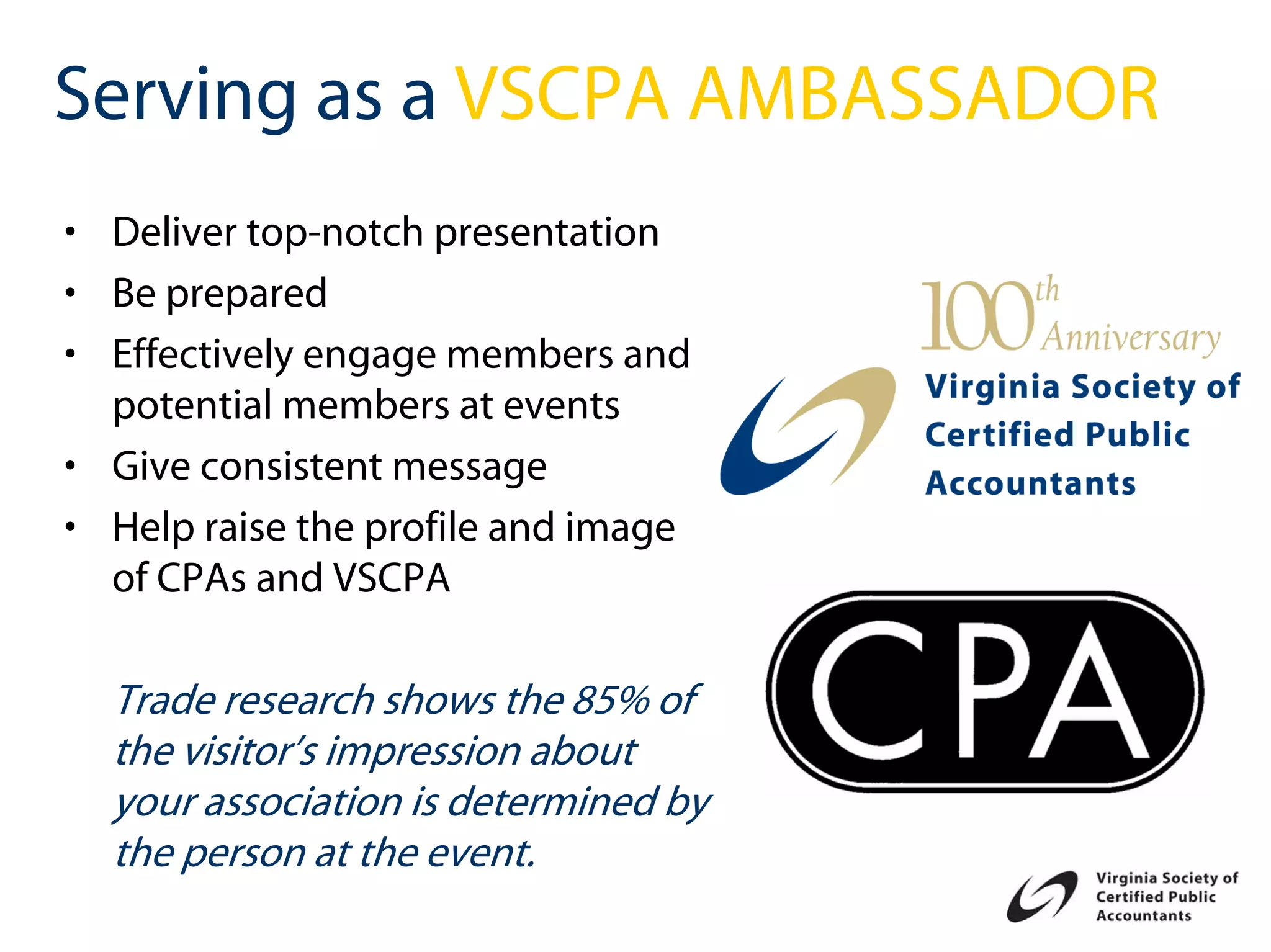 Serving as a VSCPA AMBASSADOR
• Deliver top-notch presentation
• Be prepared
• Effectively engage members and
  potential members at events
• Give consistent message
• Help raise the profile and image
  of CPAs and VSCPA

  Trade research shows the 85% of
  the visitor’s impression about
  your association is determined by
  the person at the event.
 