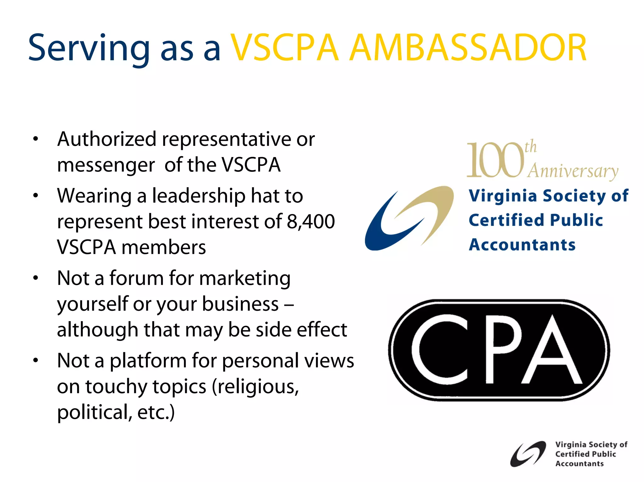 Serving as a VSCPA AMBASSADOR

• Authorized representative or
  messenger of the VSCPA
• Wearing a leadership hat to
  represent best interest of 8,400
  VSCPA members
• Not a forum for marketing
  yourself or your business –
  although that may be side effect
• Not a platform for personal views
  on touchy topics (religious,
  political, etc.)
 