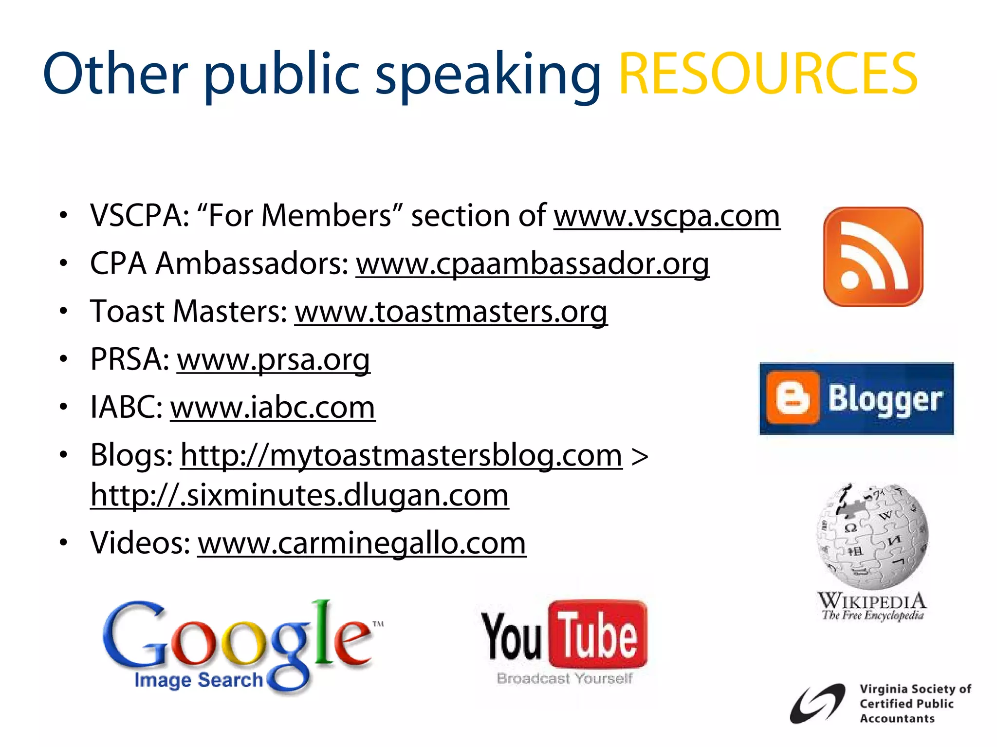 Other public speaking RESOURCES

• VSCPA: “For Members” section of www.vscpa.com
• CPA Ambassadors: www.cpaambassador.org
• Toast Masters: www.toastmasters.org
• PRSA: www.prsa.org
• IABC: www.iabc.com
• Blogs: http://mytoastmastersblog.com >
  http://.sixminutes.dlugan.com
• Videos: www.carminegallo.com
 