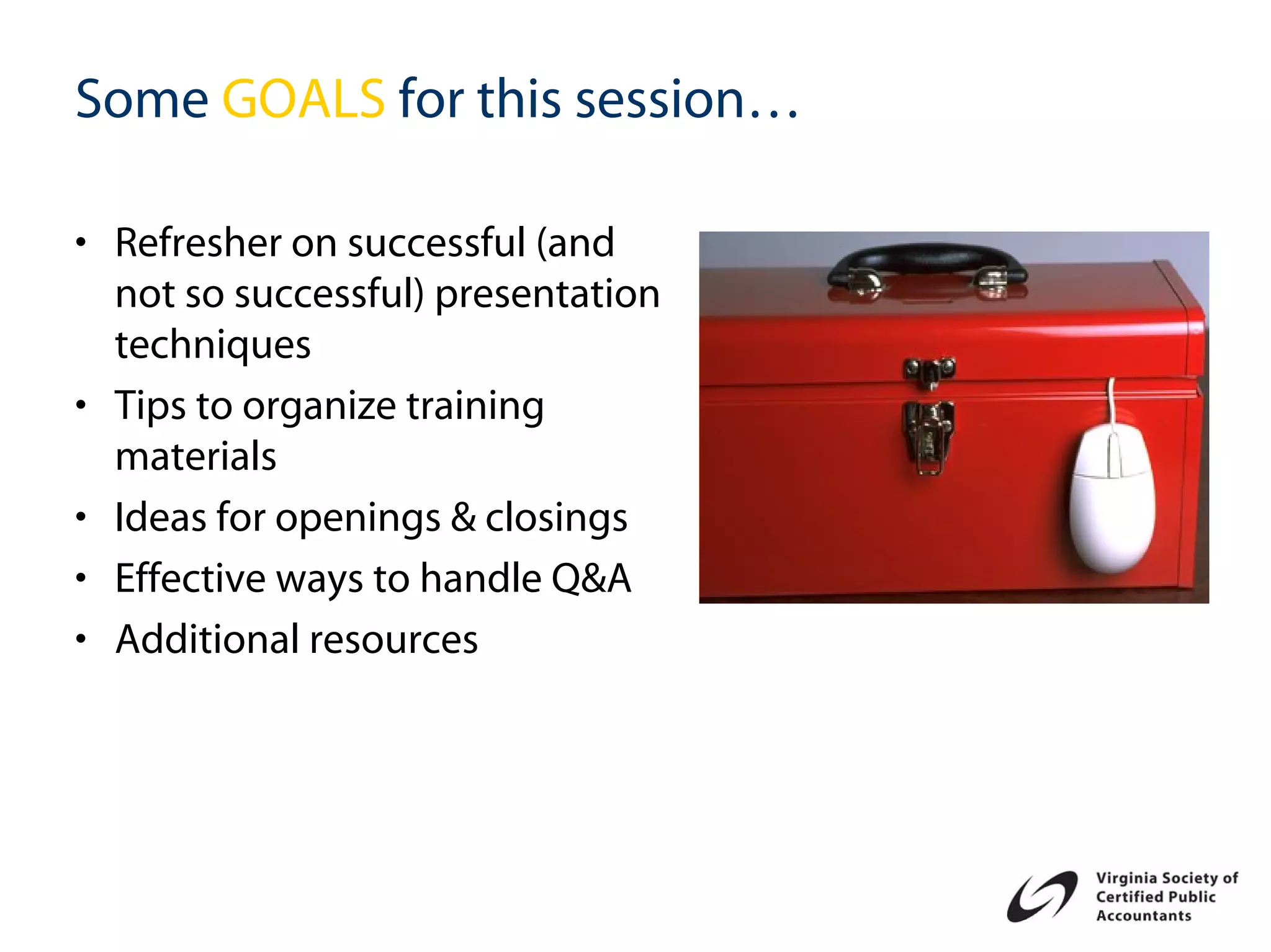 Some GOALS for this session…

• Refresher on successful (and
  not so successful) presentation
  techniques
• Tips to organize training
  materials
• Ideas for openings & closings
• Effective ways to handle Q&A
• Additional resources
 