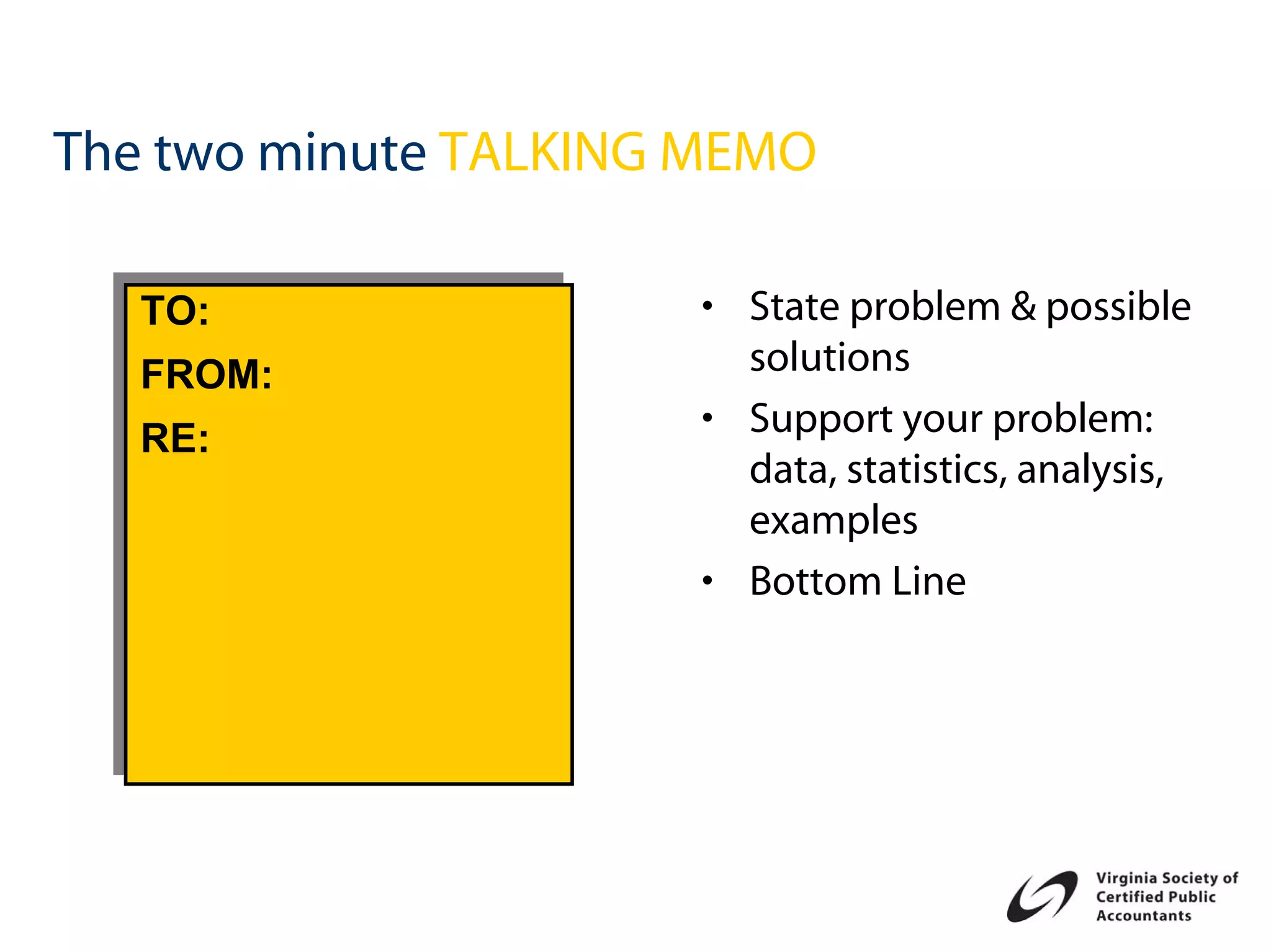 The two minute TALKING MEMO

  TO:
  TO:                 • State problem & possible
  FROM:
  FROM:                 solutions
  RE:
  RE:                 • Support your problem:
                        data, statistics, analysis,
                        examples
                      • Bottom Line
 