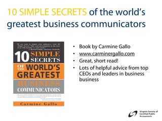 10 SIMPLE SECRETS of the world’s
greatest business communicators

               •   Book by Carmine Gallo
               •   www.carminergallo.com
               •   Great, short read!
               •   Lots of helpful advice from top
                   CEOs and leaders in business
                   business
 
