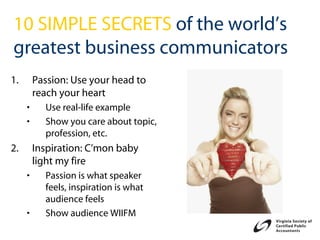 10 SIMPLE SECRETS of the world’s
greatest business communicators
1.       Passion: Use your head to
         reach your heart
     •     Use real-life example
     •     Show you care about topic,
           profession, etc.
2.       Inspiration: C’mon baby
         light my fire
     •     Passion is what speaker
           feels, inspiration is what
           audience feels
     •     Show audience WIIFM
 