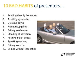 10 BAD HABITS of presenters…
1.    Reading directly from notes
2.    Avoiding eye contact
3.    Dressing down
4.    Fidgeting, jiggling
5.    Failing to rehearse
6.    Standing at attention
7.    Reciting bullet points
8.    Speaking too long
9.    Failing to excite
10.   Ending without inspiration
 