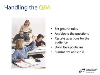 Handling the Q&A


                   • Set ground rules
                   • Anticipate the questions
                   • Restate questions for the
                     audience
                   • Don’t be a politician
                   • Summarize and close
 
