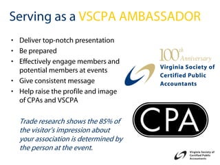 Serving as a VSCPA AMBASSADOR
• Deliver top-notch presentation
• Be prepared
• Effectively engage members and
  potential members at events
• Give consistent message
• Help raise the profile and image
  of CPAs and VSCPA

  Trade research shows the 85% of
  the visitor’s impression about
  your association is determined by
  the person at the event.
 
