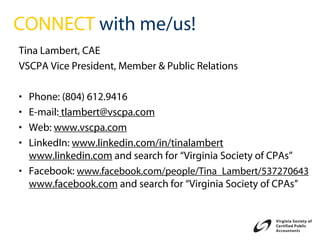 CONNECT with me/us!
Tina Lambert, CAE
VSCPA Vice President, Member & Public Relations

• Phone: (804) 612.9416
• E-mail: tlambert@vscpa.com
• Web: www.vscpa.com
• LinkedIn: www.linkedin.com/in/tinalambert
  www.linkedin.com and search for “Virginia Society of CPAs”
• Facebook: www.facebook.com/people/Tina_Lambert/537270643
  www.facebook.com and search for “Virginia Society of CPAs”
 
