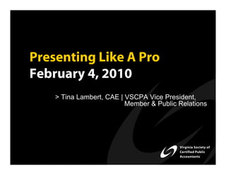 Presenting Like A Pro
February 4, 2010
    > Tina Lambert, CAE | VSCPA Vice President,
                          Member & Public Relations
 