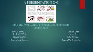 A PRESENTATION ON
SENSORY EVALUATION OF FRESH AND PROCESSED
VEGETABLES
SUBMITTED TO SUBMITTED BY
Dr. G. L. SHARMA Kumari Jyoti
(Course Teacher) M.Sc. Previous
Deptt. of Veg. Sciences Deptt. of Agril. Extension
 