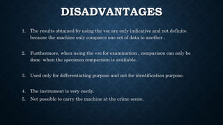 DISADVANTAGES
1. The results obtained by using the vsc are only indicative and not definite
because the machine only compares one set of data to another .
2. Furthermore, when using the vsc for examination , comparison can only be
done when the specimen comparison is available .
3. Used only for differentiating purpose and not for identification purpose.
4. The instrument is very costly.
5. Not possible to carry the machine at the crime scene.
 