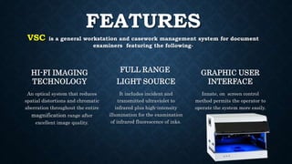FEATURES
VSC is a general workstation and casework management system for document
examiners featuring the following-
HI-FI IMAGING
TECHNOLOGY
An optical system that reduces
spatial distortions and chromatic
aberration throughout the entire
magnification range after
excellent image quality.
FULL RANGE
LIGHT SOURCE
It includes incident and
transmitted ultraviolet to
infrared plus high-intensity
illumination for the examination
of infrared fluorescence of inks.
GRAPHIC USER
INTERFACE
Innate, on screen control
method permits the operator to
operate the system more easily.
 