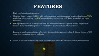FEATURES
• High-resolution imaging system
• Multiple Laser Images (MLI) : MLI and changeable laser images can be viewed using the VSC’s
sidelights . Alternatively ,the VSC range of hologram imaging LED’S can be used giving great
versatility.
• VSC updated software is integrated with the document database system (with a single user-
license) that permits the operator to create their database of security documents .
• Keesing is a reference database of security documents i.e. passport ,id card, driving license of 180
countries , comprises images and data.
• Access to optional reference database enables comparisons with authentic security documents.
 