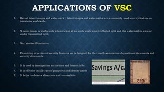 APPLICATIONS OF VSC
1. Reveal latent images and watermark : latent images and watermarks are a commonly used security feature on
banknotes worldwide.
2. A latent image is visible only when viewed at an acute angle under reflected light and the watermark is viewed
under transmitted light.
3. Anti strokes illuminator
4. Examining uv activated security features vsc is designed for the visual examination of questioned documents and
security documents.
5. It is used by immigration authorities and forensic labs.
6. It is effective on all types of passports and identity cards
7. It helps to detects alterations and counterfeits.
 