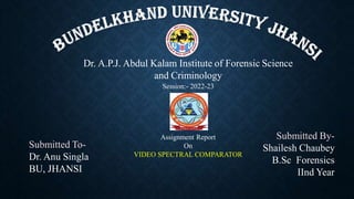 Dr. A.P.J. Abdul Kalam Institute of Forensic Science
and Criminology
Submitted To-
Dr. Anu Singla
BU, JHANSI
Submitted By-
Shailesh Chaubey
B.Sc Forensics
IInd Year
Session:- 2022-23
Assignment Report
On
VIDEO SPECTRAL COMPARATOR
 