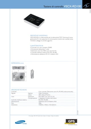 Tastiera di controllo VSCX-RD100




                                                                                                                                        VIDEO
                                    SPECIFICHE FUNZIONALI
                                    VSCX-RD100 è un telecomando per le videocamere TVCC Samsung di nuova
                                    generazione A1, che supportano la comunicazione tramite cavo coassiale senza
                                    richiedere cablaggi di controllo aggiuntivi.


                                    CARATTERISTICHE
                                    • Controllo con cavo coassiale o RS485
                                    • Connessione telecamere: 1 unità
                                    • Estensione cavo: max 500m (con cavo 5C-2V)
                                    • Controllo interfaccia esterno: RS-232C, RS-485
                                    • Alimentazione: adattatore DC12V o batteria 4AA




DIMENSIONI (mm)




SPECIFICHE TECNICHE
Controllo                                                 Cavo coassiale (Telecamere serie A1) RS-485 (multi-protocollo)
Segnale                         Ingresso                  Video Composito
                                Uscita                    VBS 1.0Vp-p/75ohms
Cavo                            Estensione                Max 500m (con cavo 5C-2V)
                                Compensazione             2 regolazioni tramite interruttore
Controllo interfaccia esterna                             RS-232C, RS-485
Alimentazione                                             Adattatore DC12V, Batteria 4AA
Peso                                                      200g
Dimensioni                                                150(W) x 34(H) x 101.5(D)mm
                                                                                                                           28-10-2009




                                © Copyright 2009, GPS Standard SpA | Subject to changes in design and availability
 