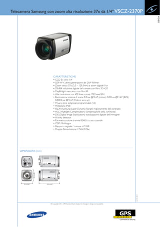 Telecamera Samsung con zoom alta risoluzione 37x da 1/4” VSCZ-2370P




                                                                                                                        VIDEO
                          CARATTERISTICHE
                          • CCD Ex-view 1/4”
                          • DSP W-V, ultima generazione dei DSP Winner
                          • Zoom ottico 37x (3.5 – 129.5mm) e zoom digitale 16x
                          • SSNRIII: riduzione digitale del rumore con filtro 3D+2D
                          • Day&Night meccanico con filtro IR
                          • Alta risoluzione con 600 linee colore, 700 linee B/N
                          • Illuminazione minima di scena 0,2Lux @F1.67 (colore), 0.02Lux @F1.67 (B/N)
                            0.0004Lux @F1.67 (Colore sens up)
                          • Privacy zone poligonali programmabili (12)
                          • Protezione IP68
                          • SSDR (Samsung Super Dynamic Range) miglioramento del contrasto
                          • HLC (Highlight Compensation) compensazione della luminosità
                          • DIS (Digital Image Stabilization) stabilizzazione digitale dell’immagine
                          • Activity detector
                          • Parametrizzazione tramite RS485 o cavo coassiale
                          • OSD Multilingua
                          • Rapporto segnale / rumore di 52dB
                          • Doppia Alimentazione: 12Vdc/24Vac




    DIMENSIONI (mm)
                                                                                                           22-03-2011




                      © Copyright 2011, GPS Standard SpA | Subject to changes in design and availability
 