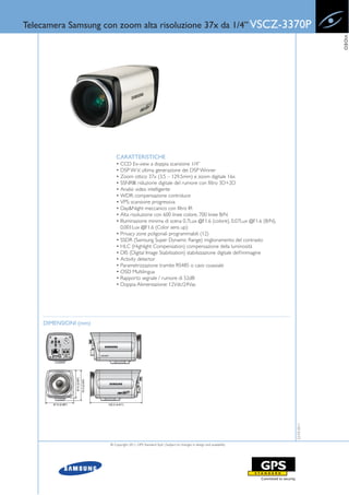 Telecamera Samsung con zoom alta risoluzione 37x da 1/4” VSCZ-3370P




                                                                                                                        VIDEO
                          CARATTERISTICHE
                          • CCD Ex-view a doppia scansione 1/4”
                          • DSP W-V, ultima generazione dei DSP Winner
                          • Zoom ottico 37x (3.5 – 129.5mm) e zoom digitale 16x
                          • SSNRIII: riduzione digitale del rumore con filtro 3D+2D
                          • Analisi video intelligente
                          • WDR: compensazione controluce
                          • VPS: scansione progressiva
                          • Day&Night meccanico con filtro IR
                          • Alta risoluzione con 600 linee colore, 700 linee B/N
                          • Illuminazione minima di scena 0,7Lux @F1.6 (colore), 0.07Lux @F1.6 (B/N),
                            0.001Lux @F1.6 (Color sens up)
                          • Privacy zone poligonali programmabili (12)
                          • SSDR (Samsung Super Dynamic Range) miglioramento del contrasto
                          • HLC (Highlight Compensation) compensazione della luminosità
                          • DIS (Digital Image Stabilization) stabilizzazione digitale dell’immagine
                          • Activity detector
                          • Parametrizzazione tramite RS485 o cavo coassiale
                          • OSD Multilingua
                          • Rapporto segnale / rumore di 52dB
                          • Doppia Alimentazione: 12Vdc/24Vac




    DIMENSIONI (mm)
                                                                                                           22-03-2011




                      © Copyright 2011, GPS Standard SpA | Subject to changes in design and availability
 