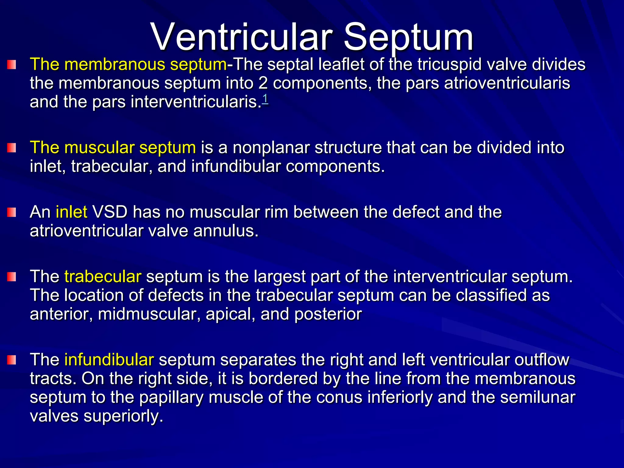 Ventricular Septum

The membranous septum-The septal leaflet of the tricuspid valve divides
the membranous septum into 2 components, the pars atrioventricularis
and the pars interventricularis.1
The muscular septum is a nonplanar structure that can be divided into
inlet, trabecular, and infundibular components.
An inlet VSD has no muscular rim between the defect and the
atrioventricular valve annulus.
The trabecular septum is the largest part of the interventricular septum.
The location of defects in the trabecular septum can be classified as
anterior, midmuscular, apical, and posterior
The infundibular septum separates the right and left ventricular outflow
tracts. On the right side, it is bordered by the line from the membranous
septum to the papillary muscle of the conus inferiorly and the semilunar
valves superiorly.

 