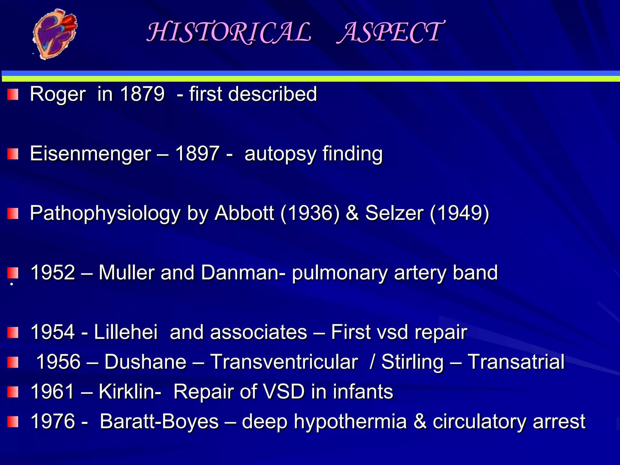 HISTORICAL ASPECT
Roger in 1879 - first described

Eisenmenger – 1897 - autopsy finding
Pathophysiology by Abbott (1936) & Selzer (1949)

. 1952 – Muller and Danman- pulmonary artery band
1954 - Lillehei and associates – First vsd repair
1956 – Dushane – Transventricular / Stirling – Transatrial
1961 – Kirklin- Repair of VSD in infants
1976 - Baratt-Boyes – deep hypothermia & circulatory arrest

 