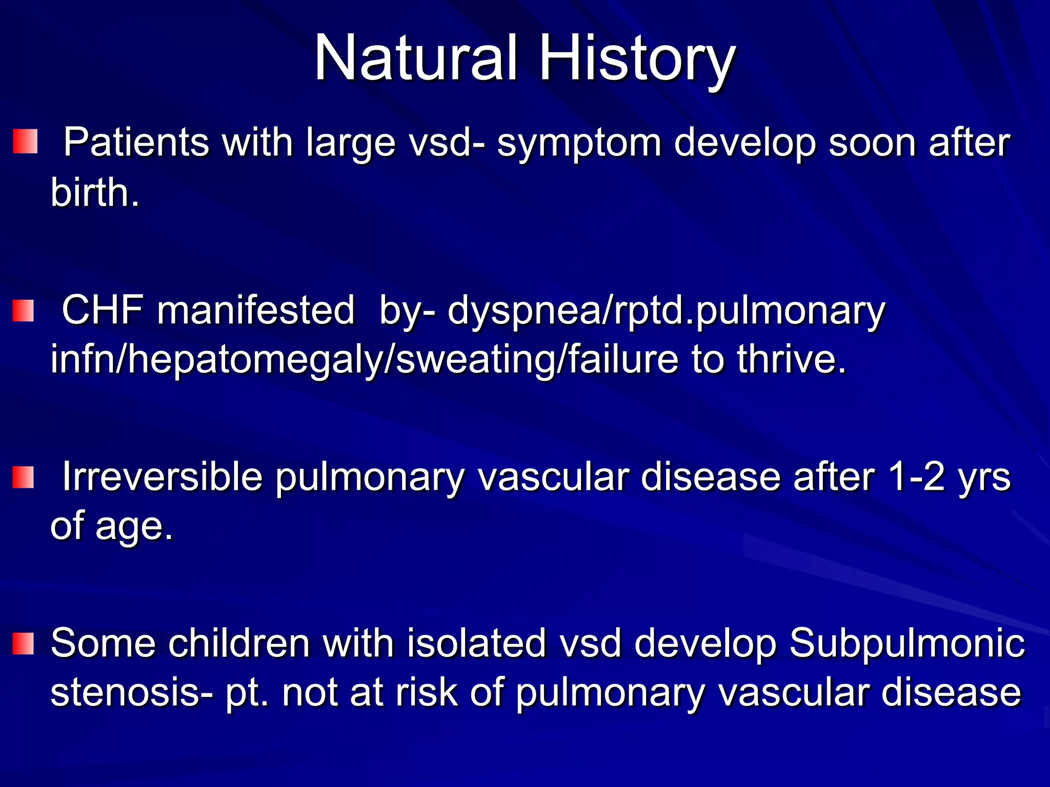 Natural History
Patients with large vsd- symptom develop soon after
birth.
CHF manifested by- dyspnea/rptd.pulmonary
infn/hepatomegaly/sweating/failure to thrive.

Irreversible pulmonary vascular disease after 1-2 yrs
of age.
Some children with isolated vsd develop Subpulmonic
stenosis- pt. not at risk of pulmonary vascular disease

 