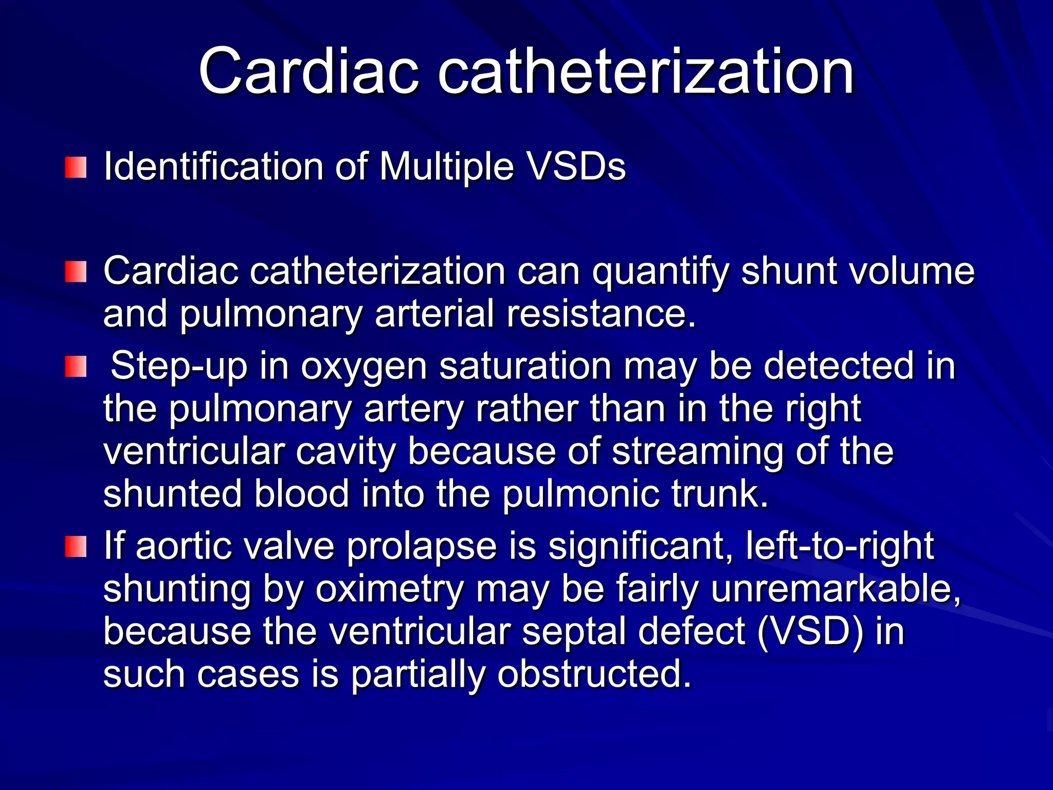 Cardiac catheterization
Identification of Multiple VSDs

Cardiac catheterization can quantify shunt volume
and pulmonary arterial resistance.
Step-up in oxygen saturation may be detected in
the pulmonary artery rather than in the right
ventricular cavity because of streaming of the
shunted blood into the pulmonic trunk.
If aortic valve prolapse is significant, left-to-right
shunting by oximetry may be fairly unremarkable,
because the ventricular septal defect (VSD) in
such cases is partially obstructed.

 