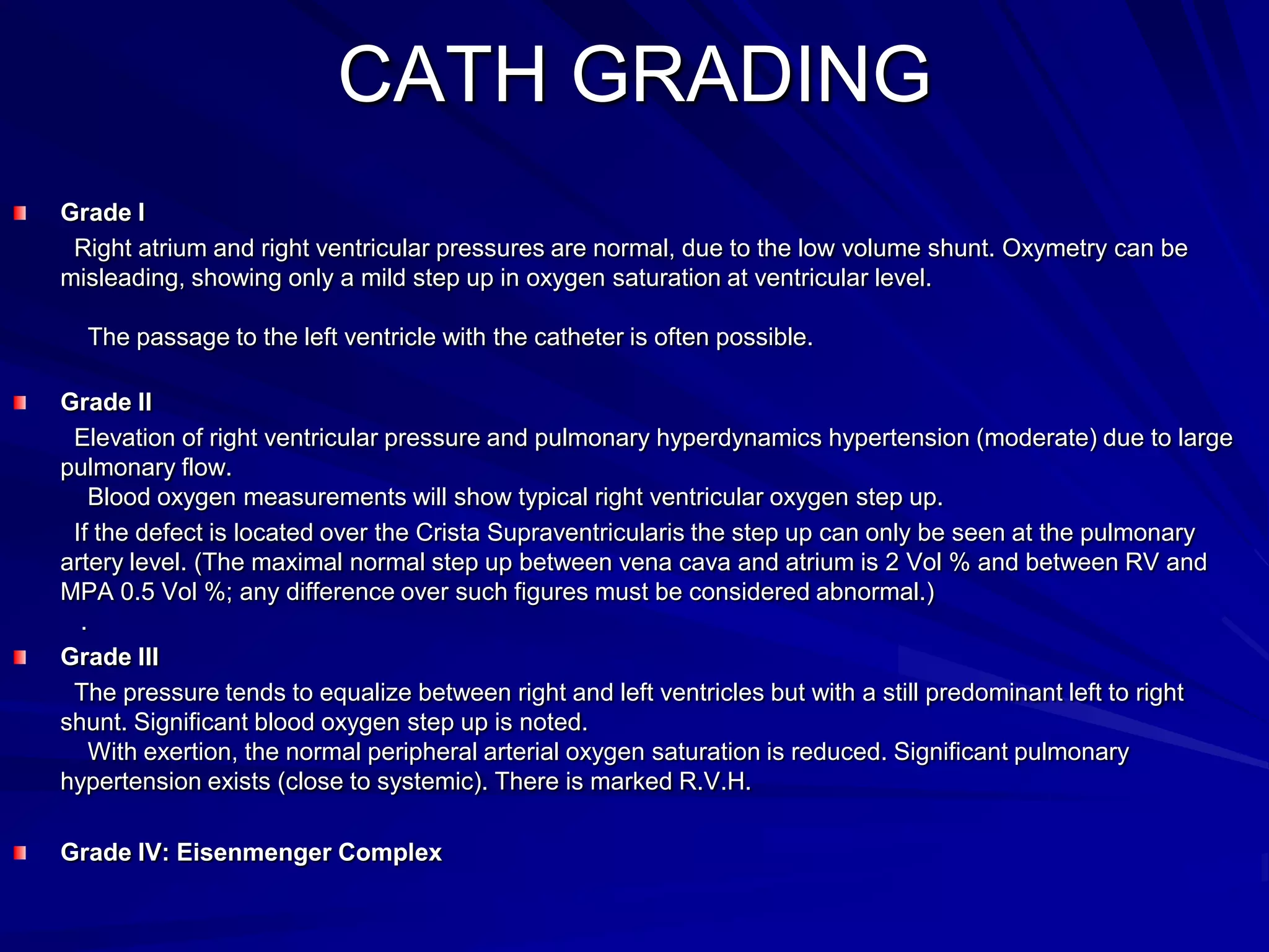 CATH GRADING
Grade I
Right atrium and right ventricular pressures are normal, due to the low volume shunt. Oxymetry can be
misleading, showing only a mild step up in oxygen saturation at ventricular level.
The passage to the left ventricle with the catheter is often possible.
Grade II
Elevation of right ventricular pressure and pulmonary hyperdynamics hypertension (moderate) due to large
pulmonary flow.
Blood oxygen measurements will show typical right ventricular oxygen step up.
If the defect is located over the Crista Supraventricularis the step up can only be seen at the pulmonary
artery level. (The maximal normal step up between vena cava and atrium is 2 Vol % and between RV and
MPA 0.5 Vol %; any difference over such figures must be considered abnormal.)
.
Grade III
The pressure tends to equalize between right and left ventricles but with a still predominant left to right
shunt. Significant blood oxygen step up is noted.
With exertion, the normal peripheral arterial oxygen saturation is reduced. Significant pulmonary
hypertension exists (close to systemic). There is marked R.V.H.
Grade IV: Eisenmenger Complex

 