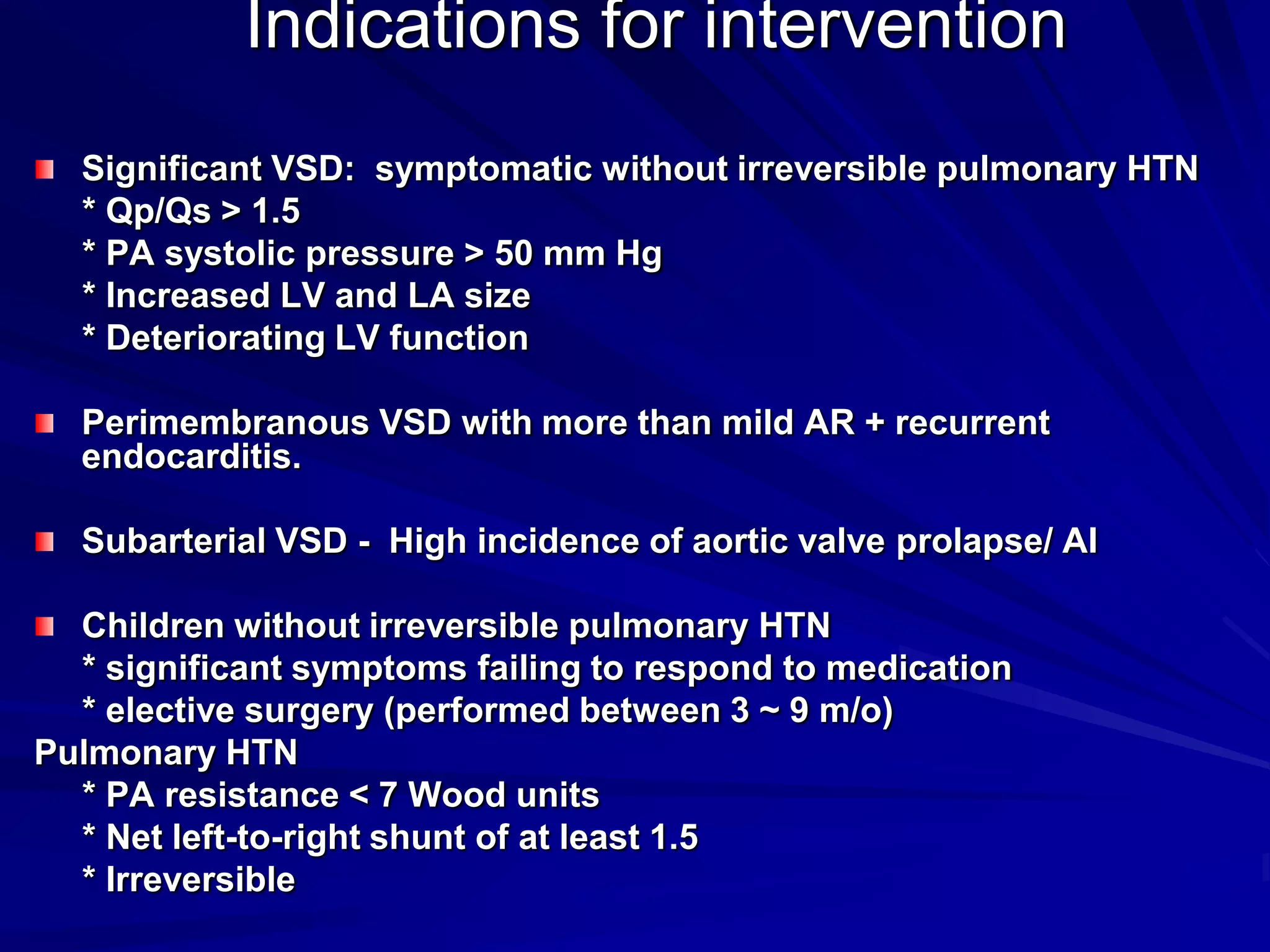 Indications for intervention
Significant VSD: symptomatic without irreversible pulmonary HTN
* Qp/Qs > 1.5
* PA systolic pressure > 50 mm Hg
* Increased LV and LA size
* Deteriorating LV function
Perimembranous VSD with more than mild AR + recurrent
endocarditis.

Subarterial VSD - High incidence of aortic valve prolapse/ AI
Children without irreversible pulmonary HTN
* significant symptoms failing to respond to medication
* elective surgery (performed between 3 ~ 9 m/o)
Pulmonary HTN
* PA resistance < 7 Wood units
* Net left-to-right shunt of at least 1.5
* Irreversible

 