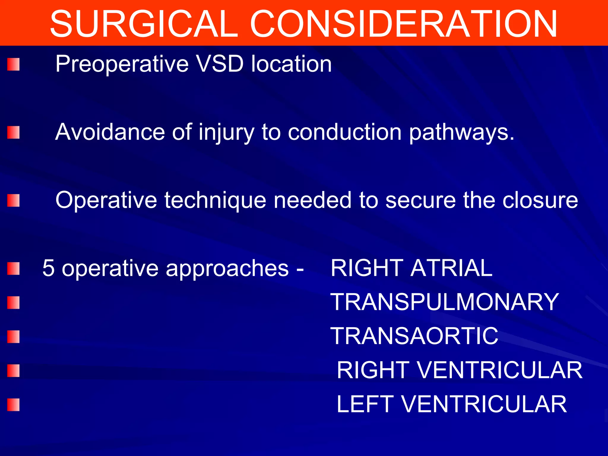 SURGICAL CONSIDERATION
Preoperative VSD location
Avoidance of injury to conduction pathways.
Operative technique needed to secure the closure

5 operative approaches -

RIGHT ATRIAL
TRANSPULMONARY
TRANSAORTIC
RIGHT VENTRICULAR
LEFT VENTRICULAR

 