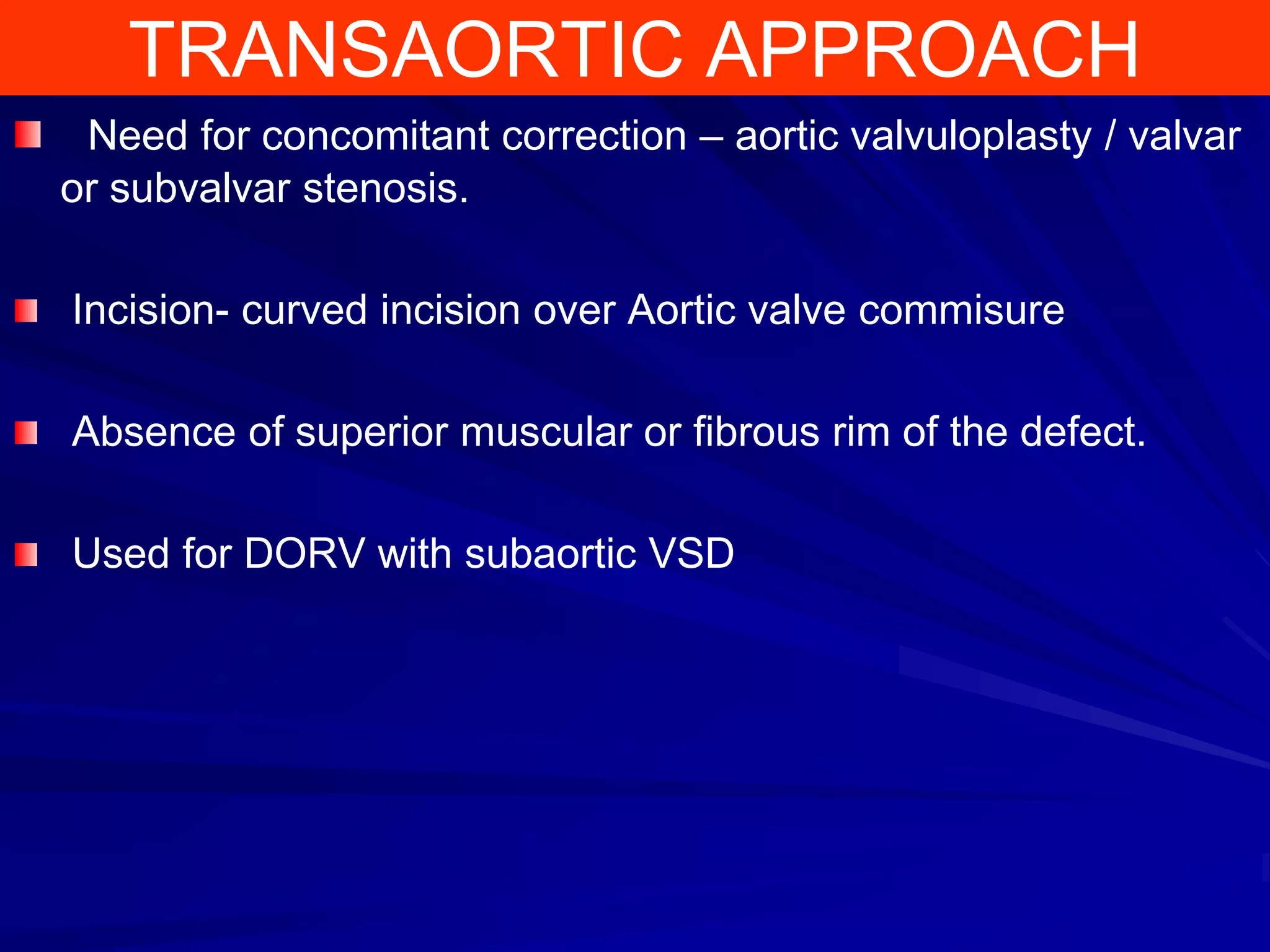 TRANSAORTIC APPROACH
Need for concomitant correction – aortic valvuloplasty / valvar
or subvalvar stenosis.
Incision- curved incision over Aortic valve commisure
Absence of superior muscular or fibrous rim of the defect.

Used for DORV with subaortic VSD

 
