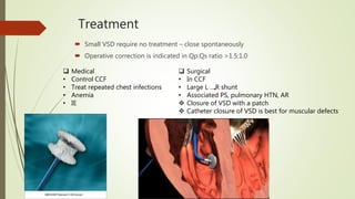 Treatment
 Small VSD require no treatment – close spontaneously
 Operative correction is indicated in Qp:Qs ratio >1.5:1.0
 Medical
• Control CCF
• Treat repeated chest infections
• Anemia
• IE
 Surgical
• In CCF
• Large L R shunt
• Associated PS, pulmonary HTN, AR
 Closure of VSD with a patch
 Catheter closure of VSD is best for muscular defects
 