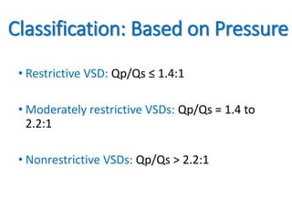 Classification: Based on Pressure
• Restrictive VSD: Qp/Qs ≤ 1.4:1
• Moderately restrictive VSDs: Qp/Qs = 1.4 to
2.2:1
• Nonrestrictive VSDs: Qp/Qs > 2.2:1
 