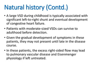 Natural history (Contd.)
• A large VSD during childhood is typically associated with
significant left-to-right shunt and eventual development
of congestive heart failure.
• Patients with moderate-sized VSDs can survive to
adulthood before detection.
• Given the gradual development of symptoms in these
patients, they may not present until late in the disease
course.
• In these patients, the excess right-sided flow may lead
to pulmonary vascular disease and Eisenmenger
physiology if left untreated.
 