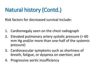 Natural history (Contd.)
Risk factors for decreased survival include:
1. Cardiomegaly seen on the chest radiograph
2. Elevated pulmonary artery systolic pressure (> 60
mm Hg and/or more than one-half of the systemic
pressure)
3. Cardiovascular symptoms such as shortness of
breath, fatigue, or dyspnea on exertion; and
4. Progressive aortic insufficiency
 