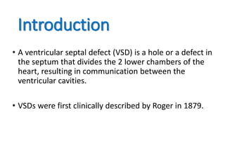 Introduction
• A ventricular septal defect (VSD) is a hole or a defect in
the septum that divides the 2 lower chambers of the
heart, resulting in communication between the
ventricular cavities.
• VSDs were first clinically described by Roger in 1879.
 
