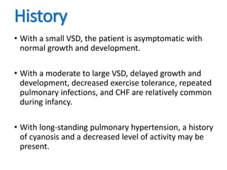 History
• With a small VSD, the patient is asymptomatic with
normal growth and development.
• With a moderate to large VSD, delayed growth and
development, decreased exercise tolerance, repeated
pulmonary infections, and CHF are relatively common
during infancy.
• With long-standing pulmonary hypertension, a history
of cyanosis and a decreased level of activity may be
present.
 